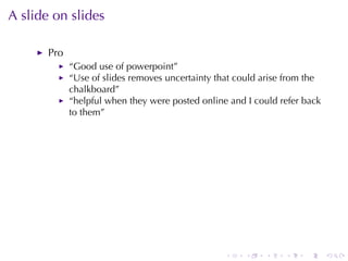 A slide	on	slides

       Pro
             “Good	use	of	powerpoint”
             “Use	of	slides	removes	uncertainty	that	could	arise	from	the
             chalkboard”
             “helpful	when	they	were	posted	online	and	I could	refer	back
             to	them”




                                                  .    .   .    .    .      .
 