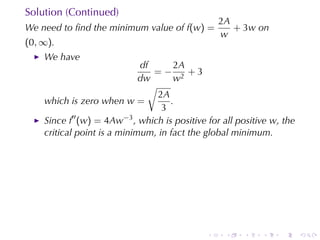 Solution	(Continued)
                                                  2A
We	need	to	ﬁnd	the	minimum	value	of f(w) =           + 3w on
                                                  w
(0, ∞).
    We	have
                             df      2A
                                =− 2 +3
                             dw      w
                               √
                                 2A
    which	is	zero	when w =          .
                                  3
    Since f′′ (w) = 4Aw−3 , which	is	positive	for	all	positive w, the
    critical	point	is	a	minimum, in	fact	the	global	minimum.




                                              .    .   .    .    .      .
 