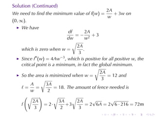 Solution	(Continued)
                                                  2A
We	need	to	ﬁnd	the	minimum	value	of f(w) =           + 3w on
                                                  w
(0, ∞).
    We	have
                              df      2A
                                 =− 2 +3
                             dw       w
                                √
                                  2A
    which	is	zero	when w =           .
                                   3
    Since f′′ (w) = 4Aw−3 , which	is	positive	for	all	positive w, the
    critical	point	is	a	minimum, in	fact	the	global	minimum.
                                           √
                                             2A
    So	the	area	is	minimized	when w =            = 12 and
               √                              3
          A       3A
    ℓ=       =         = 18. The	amount	of	fence	needed	is
         w         2
      (√ )             √        √
           2A            3A       2A      √        √
    f            = 2·       +3         = 2 6A = 2 6 · 216 = 72m
            3             2        3
                                              .    .   .    .    .      .
 