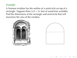 Example
A Norman	window	has	the	outline	of	a	semicircle	on	top	of	a
rectangle. Suppose	there	is 8 + 2π feet	of	wood	trim	available.
Find	the	dimensions	of	the	rectangle	and	semicircle	that	will
maximize	the	area	of	the	window.




                                        .




                                            .   .    .   .    .   .
 