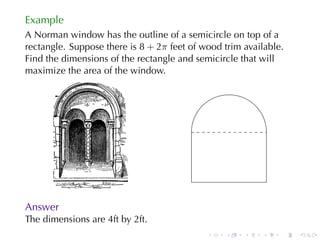Example
A Norman	window	has	the	outline	of	a	semicircle	on	top	of	a
rectangle. Suppose	there	is 8 + 2π feet	of	wood	trim	available.
Find	the	dimensions	of	the	rectangle	and	semicircle	that	will
maximize	the	area	of	the	window.




                                        .

Answer
The	dimensions	are	4ft	by	2ft.
                                            .   .    .   .    .   .
 