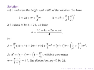 Solution
Let h and w be	the	height	and	width	of	the	window. We	have

                          π                      π ( w )2
           L = 2h + w +     w         A = wh +
                          2                      2 2
If L is	ﬁxed	to	be 8 + 2π , we	have
                          16 + 4π − 2w − π w
                    h=                       ,
                                  4
so
                                                     (          )
     w                           π                        1 π
A = (16 + 4π − 2w − π w) + w2 = (π + 4)w −                 +        w2 .
     4                           8                        2 8
                    (     π )
So A′ = (π + 4)w − 1 +        , which	is	zero	when
                          4
     π+4
w=         = 4 ft. The	dimensions	are	4ft	by	2ft.
     1+ π2

                                            .    .    .     .       .      .
 