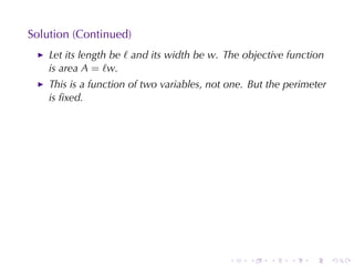 Solution	(Continued)
    Let	its	length	be ℓ and	its	width	be w. The	objective	function
    is	area A = ℓw.
    This	is	a	function	of	two	variables, not	one. But	the	perimeter
    is	ﬁxed.




                                            .    .    .   .    .      .
 