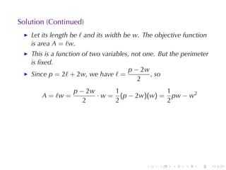 Solution	(Continued)
    Let	its	length	be ℓ and	its	width	be w. The	objective	function
    is	area A = ℓw.
    This	is	a	function	of	two	variables, not	one. But	the	perimeter
    is	ﬁxed.
                                       p − 2w
    Since p = 2ℓ + 2w, we	have ℓ =             , so
                                           2
                   p − 2w      1             1
       A = ℓw =           · w = (p − 2w)(w) = pw − w2
                      2        2             2




                                            .    .    .   .    .      .
 