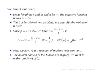 Solution	(Continued)
    Let	its	length	be ℓ and	its	width	be w. The	objective	function
    is	area A = ℓw.
    This	is	a	function	of	two	variables, not	one. But	the	perimeter
    is	ﬁxed.
                                       p − 2w
    Since p = 2ℓ + 2w, we	have ℓ =             , so
                                           2
                   p − 2w      1             1
       A = ℓw =           · w = (p − 2w)(w) = pw − w2
                      2        2             2


    Now	we	have A as	a	function	of w alone	(p is	constant).
    The	natural	domain	of	this	function	is [0, p/2] (we	want	to
    make	sure A(w) ≥ 0).


                                            .    .    .   .    .      .
 