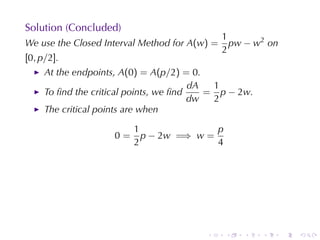 Solution	(Concluded)
                                               1
We	use	the	Closed	Interval	Method	for A(w) =     pw − w2 on
                                               2
[0, p/2].
     At	the	endpoints, A(0) = A(p/2) = 0.
                                        dA  1
     To	ﬁnd	the	critical	points, we	ﬁnd    = p − 2w.
                                        dw  2
     The	critical	points	are	when

                         1               p
                    0=     p − 2w =⇒ w =
                         2               4




                                         .     .   .   .      .   .
 