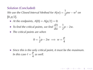 Solution	(Concluded)
                                                  1
We	use	the	Closed	Interval	Method	for A(w) =        pw − w2 on
                                                  2
[0, p/2].
     At	the	endpoints, A(0) = A(p/2) = 0.
                                        dA  1
     To	ﬁnd	the	critical	points, we	ﬁnd    = p − 2w.
                                        dw  2
     The	critical	points	are	when

                           1               p
                      0=     p − 2w =⇒ w =
                           2               4


     Since	this	is	the	only	critical	point, it	must	be	the	maximum.
                       p
     In	this	case ℓ = as	well.
                       4



                                              .   .    .    .    .    .
 