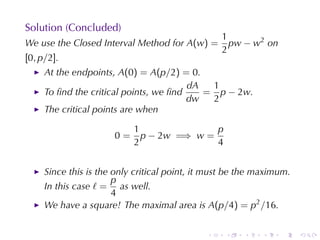 Solution	(Concluded)
                                                  1
We	use	the	Closed	Interval	Method	for A(w) =        pw − w2 on
                                                  2
[0, p/2].
     At	the	endpoints, A(0) = A(p/2) = 0.
                                        dA  1
     To	ﬁnd	the	critical	points, we	ﬁnd    = p − 2w.
                                        dw  2
     The	critical	points	are	when

                           1               p
                      0=     p − 2w =⇒ w =
                           2               4


     Since	this	is	the	only	critical	point, it	must	be	the	maximum.
                       p
     In	this	case ℓ = as	well.
                       4
     We	have	a	square! The	maximal	area	is A(p/4) = p2 /16.


                                              .   .    .    .    .    .
 