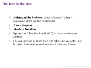 The	Text	in	the	Box


    1. Understand	the	Problem. What	is	known? What	is
       unknown? What	are	the	conditions?
    2. Draw	a	diagram.
    3. Introduce	Notation.
    4. Express	the	“objective	function” Q in	terms	of	the	other
       symbols
    5. If Q is	a	function	of	more	than	one	“decision	variable”, use
       the	given	information	to	eliminate	all	but	one	of	them.




                                               .   .    .   .     .   .
 