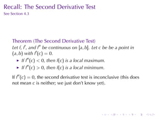 Recall: The	Second	Derivative	Test
See	Section	4.3




     Theorem	(The	Second	Derivative	Test)
     Let f, f′ , and f′′ be	continuous	on [a, b]. Let c be	be	a	point	in
     (a, b) with f′ (c) = 0.
          If f′′ (c) < 0, then f(c) is	a	local	maximum.
          If f′′ (c) > 0, then f(c) is	a	local	minimum.

     If f′′ (c) = 0, the	second	derivative	test	is	inconclusive	(this	does
     not	mean c is	neither; we	just	don’t	know	yet).




                                                     .    .    .    .      .   .
 