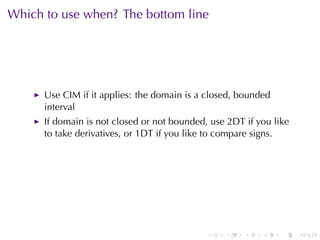 Which	to	use	when? The	bottom	line




      Use	CIM if	it	applies: the	domain	is	a	closed, bounded
      interval
      If	domain	is	not	closed	or	not	bounded, use	2DT if	you	like
      to	take	derivatives, or	1DT if	you	like	to	compare	signs.




                                             .   .    .   .    .    .
 