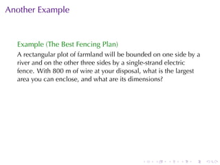 Another	Example


  Example	(The	Best	Fencing	Plan)
  A rectangular	plot	of	farmland	will	be	bounded	on	one	side	by	a
  river	and	on	the	other	three	sides	by	a	single-strand	electric
  fence. With	800	m	of	wire	at	your	disposal, what	is	the	largest
  area	you	can	enclose, and	what	are	its	dimensions?




                                             .   .   .    .   .     .
 