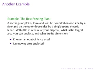 Another	Example


  Example	(The	Best	Fencing	Plan)
  A rectangular	plot	of	farmland	will	be	bounded	on	one	side	by	a
  river	and	on	the	other	three	sides	by	a	single-strand	electric
  fence. With	800	m	of	wire	at	your	disposal, what	is	the	largest
  area	you	can	enclose, and	what	are	its	dimensions?

      Known: amount	of	fence	used
      Unknown: area	enclosed




                                             .   .   .    .   .     .
 