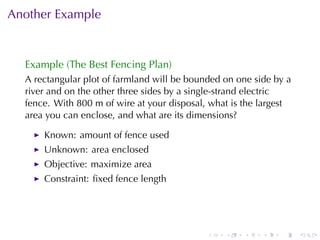 Another	Example


  Example	(The	Best	Fencing	Plan)
  A rectangular	plot	of	farmland	will	be	bounded	on	one	side	by	a
  river	and	on	the	other	three	sides	by	a	single-strand	electric
  fence. With	800	m	of	wire	at	your	disposal, what	is	the	largest
  area	you	can	enclose, and	what	are	its	dimensions?

      Known: amount	of	fence	used
      Unknown: area	enclosed
      Objective: maximize	area
      Constraint: ﬁxed	fence	length




                                             .   .   .    .   .     .
 