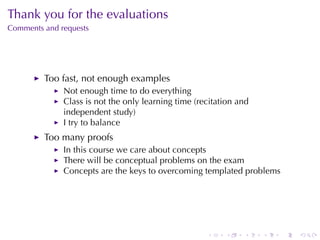 Thank	you	for	the	evaluations
Comments	and	requests




         Too	fast, not	enough	examples
              Not	enough	time	to	do	everything
              Class	is	not	the	only	learning	time	(recitation	and
              independent	study)
              I try	to	balance
         Too	many	proofs
              In	this	course	we	care	about	concepts
              There	will	be	conceptual	problems	on	the	exam
              Concepts	are	the	keys	to	overcoming	templated	problems




                                                     .    .    .    .   .   .
 