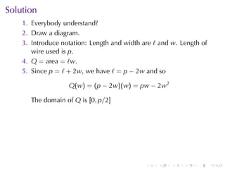 Solution
    1. Everybody	understand?
    2. Draw	a	diagram.
    3. Introduce	notation: Length	and	width	are ℓ and w. Length	of
       wire	used	is p.
    4. Q = area = ℓw.
    5. Since p = ℓ + 2w, we	have ℓ = p − 2w and	so

                   Q(w) = (p − 2w)(w) = pw − 2w2

       The	domain	of Q is [0, p/2]




                                             .   .    .   .   .      .
 