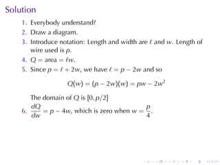 Solution
    1. Everybody	understand?
    2. Draw	a	diagram.
    3. Introduce	notation: Length	and	width	are ℓ and w. Length	of
       wire	used	is p.
    4. Q = area = ℓw.
    5. Since p = ℓ + 2w, we	have ℓ = p − 2w and	so

                   Q(w) = (p − 2w)(w) = pw − 2w2

       The	domain	of Q is [0, p/2]
       dQ                                  p
    6.     = p − 4w, which	is	zero	when w = .
       dw                                  4




                                             .   .    .   .   .      .
 