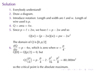 Solution
    1. Everybody	understand?
    2. Draw	a	diagram.
    3. Introduce	notation: Length	and	width	are ℓ and w. Length	of
       wire	used	is p.
    4. Q = area = ℓw.
    5. Since p = ℓ + 2w, we	have ℓ = p − 2w and	so

                    Q(w) = (p − 2w)(w) = pw − 2w2

       The	domain	of Q is [0, p/2]
       dQ                                  p
    6.     = p − 4w, which	is	zero	when w = .
       dw                                  4
       Q(0) = Q(p/2) = 0, but
                   (p)         p     p2   p2
               Q         =p·     −2·    =    = 80, 000m2
                    4          4     16   8
       so	the	critical	point	is	the	absolute	maximum.
                                              .    .    .   .   .    .
 