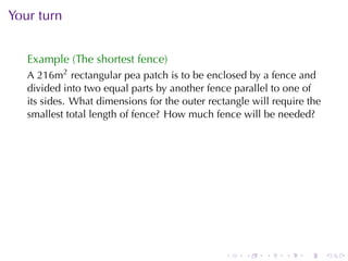 Your	turn


   Example	(The	shortest	fence)
   A 216m2 rectangular	pea	patch	is	to	be	enclosed	by	a	fence	and
   divided	into	two	equal	parts	by	another	fence	parallel	to	one	of
   its	sides. What	dimensions	for	the	outer	rectangle	will	require	the
   smallest	total	length	of	fence? How	much	fence	will	be	needed?




                                                .   .    .    .   .      .
 