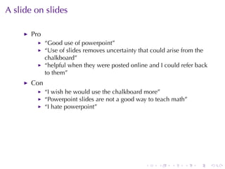 A slide	on	slides

       Pro
             “Good	use	of	powerpoint”
             “Use	of	slides	removes	uncertainty	that	could	arise	from	the
             chalkboard”
             “helpful	when	they	were	posted	online	and	I could	refer	back
             to	them”
       Con
             “I wish	he	would	use	the	chalkboard	more”
             “Powerpoint	slides	are	not	a	good	way	to	teach	math”
             “I hate	powerpoint”




                                                  .    .   .    .    .      .
 