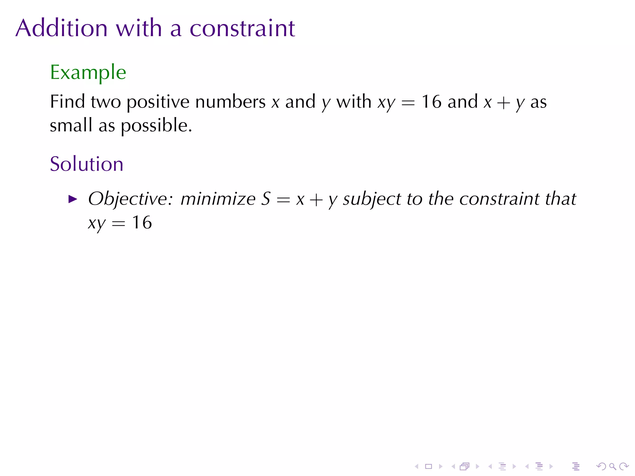 Addition	with	a	constraint
   Example
   Find	two	positive	numbers x and y with xy = 16 and x + y as
   small	as	possible.

   Solution
       Objective: minimize S = x + y subject	to	the	constraint	that
       xy = 16




                                              .    .   .    .    .    .
 
