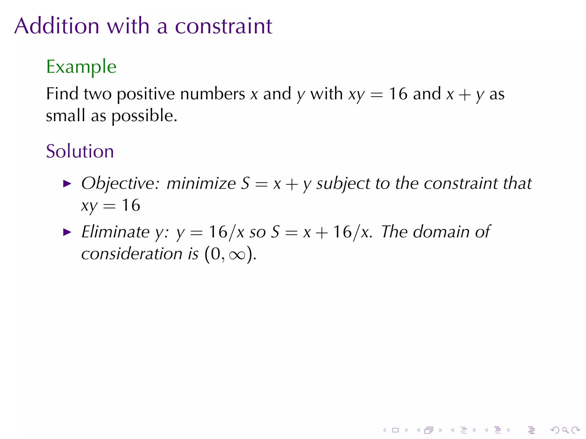 Addition	with	a	constraint
   Example
   Find	two	positive	numbers x and y with xy = 16 and x + y as
   small	as	possible.

   Solution
       Objective: minimize S = x + y subject	to	the	constraint	that
       xy = 16
       Eliminate y: y = 16/x so S = x + 16/x. The	domain	of
       consideration	is (0, ∞).




                                              .    .   .    .    .    .
 