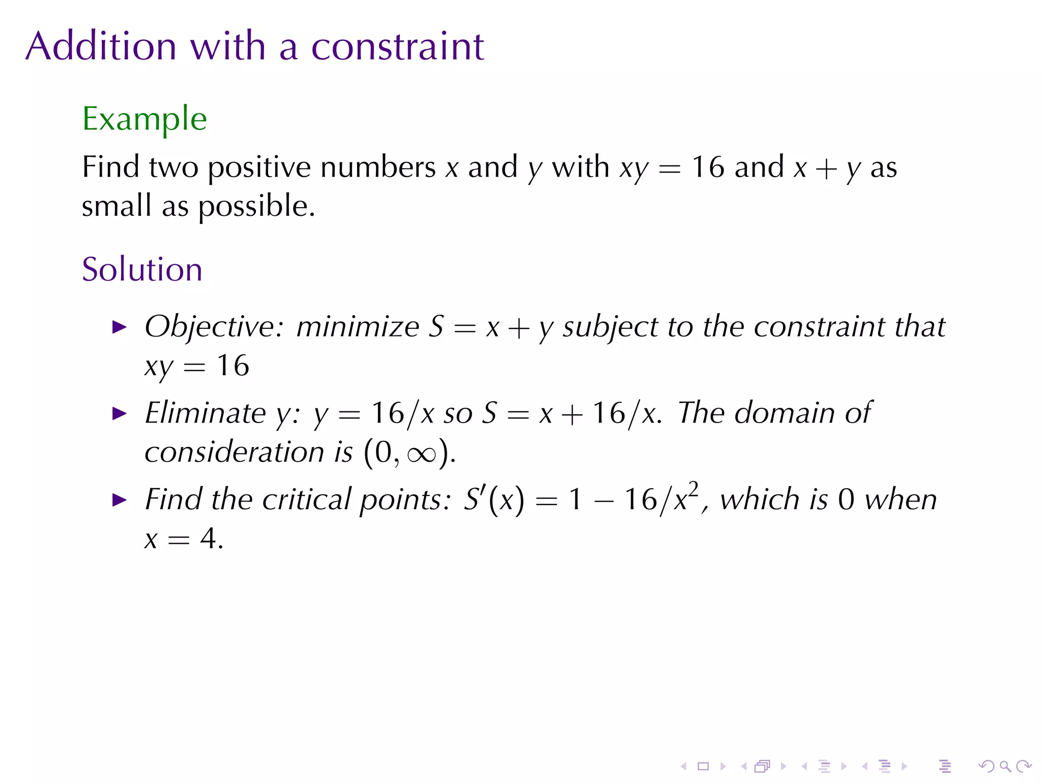 Addition	with	a	constraint
   Example
   Find	two	positive	numbers x and y with xy = 16 and x + y as
   small	as	possible.

   Solution
       Objective: minimize S = x + y subject	to	the	constraint	that
       xy = 16
       Eliminate y: y = 16/x so S = x + 16/x. The	domain	of
       consideration	is (0, ∞).
       Find	the	critical	points: S′ (x) = 1 − 16/x2 , which	is 0 when
       x = 4.




                                                .    .   .    .    .    .
 