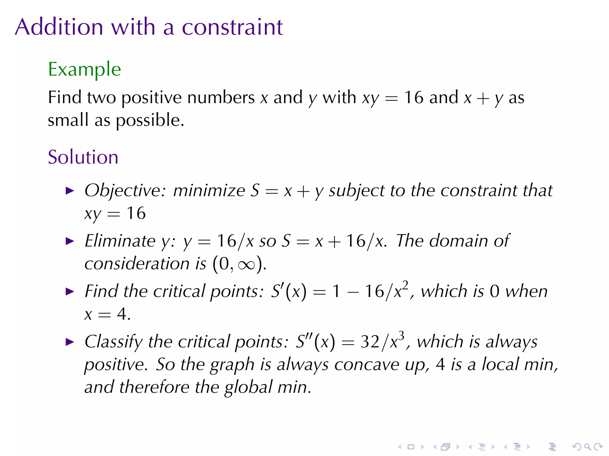 Addition	with	a	constraint
   Example
   Find	two	positive	numbers x and y with xy = 16 and x + y as
   small	as	possible.

   Solution
       Objective: minimize S = x + y subject	to	the	constraint	that
       xy = 16
       Eliminate y: y = 16/x so S = x + 16/x. The	domain	of
       consideration	is (0, ∞).
       Find	the	critical	points: S′ (x) = 1 − 16/x2 , which	is 0 when
       x = 4.
       Classify	the	critical	points: S′′ (x) = 32/x3 , which	is	always
       positive. So	the	graph	is	always	concave	up, 4 is	a	local	min,
       and	therefore	the	global	min.


                                                .    .   .    .    .     .
 