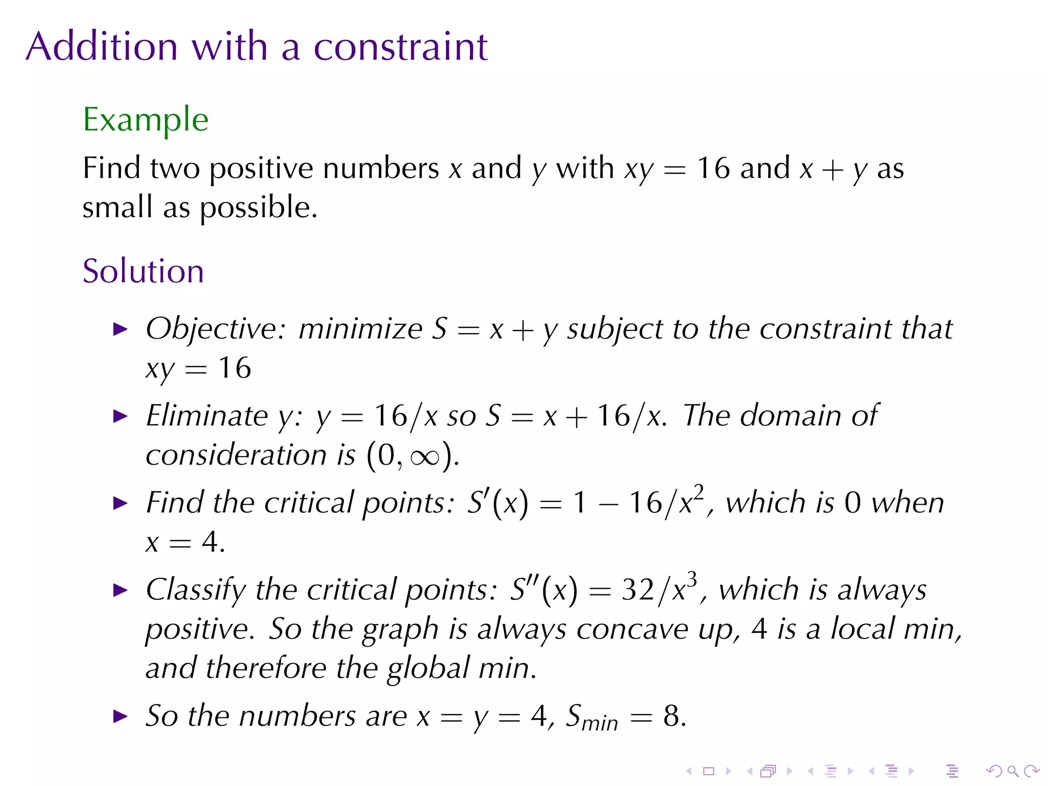 Addition	with	a	constraint
   Example
   Find	two	positive	numbers x and y with xy = 16 and x + y as
   small	as	possible.

   Solution
       Objective: minimize S = x + y subject	to	the	constraint	that
       xy = 16
       Eliminate y: y = 16/x so S = x + 16/x. The	domain	of
       consideration	is (0, ∞).
       Find	the	critical	points: S′ (x) = 1 − 16/x2 , which	is 0 when
       x = 4.
       Classify	the	critical	points: S′′ (x) = 32/x3 , which	is	always
       positive. So	the	graph	is	always	concave	up, 4 is	a	local	min,
       and	therefore	the	global	min.
       So	the	numbers	are x = y = 4, Smin = 8.
                                                .    .   .    .    .     .
 