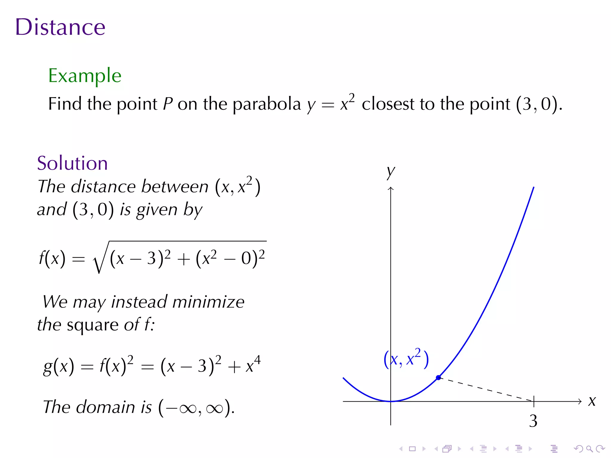 Distance
  Example
  Find	the	point P on	the	parabola y = x2 closest	to	the	point (3, 0).


 Solution                                     y
                                              .
 The	distance	between (x, x2 )
 and (3, 0) is	given	by
        √
 f(x) = (x − 3)2 + (x2 − 0)2

  We	may	instead	minimize
 the square of f:

  g(x) = f(x)2 = (x − 3)2 + x4                . x, x2 )
                                              (
                                                              .
                                               .                            .       x
                                                                                    .
  The	domain	is (−∞, ∞).
                                                                          3
                                                                          .
                                                  .       .       .   .     .   .
 