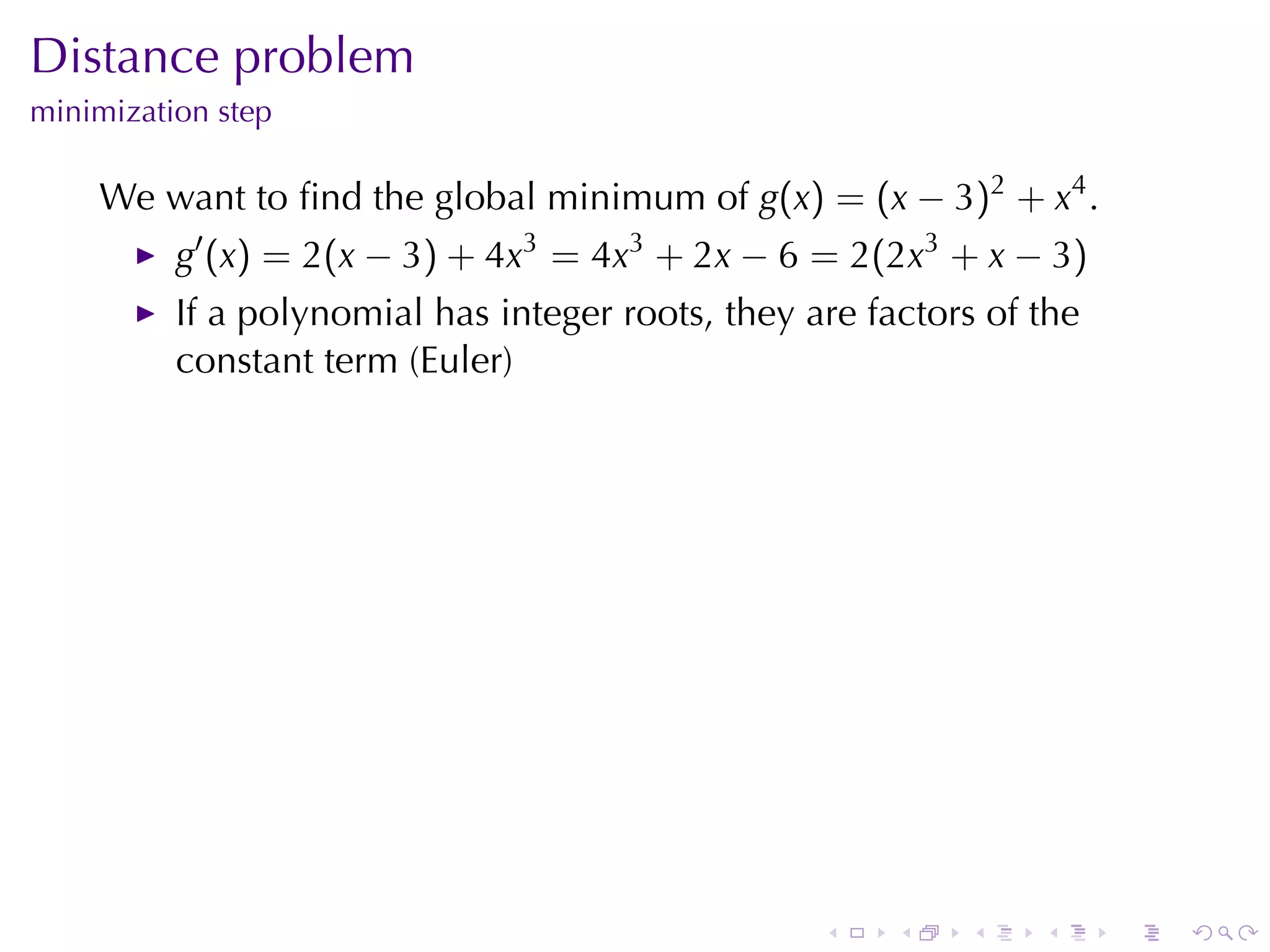 Distance	problem
minimization	step

    We	want	to	ﬁnd	the	global	minimum	of g(x) = (x − 3)2 + x4 .
          g′ (x) = 2(x − 3) + 4x3 = 4x3 + 2x − 6 = 2(2x3 + x − 3)
          If	a	polynomial	has	integer	roots, they	are	factors	of	the
          constant	term	(Euler)




                                                   .    .   .    .     .   .
 