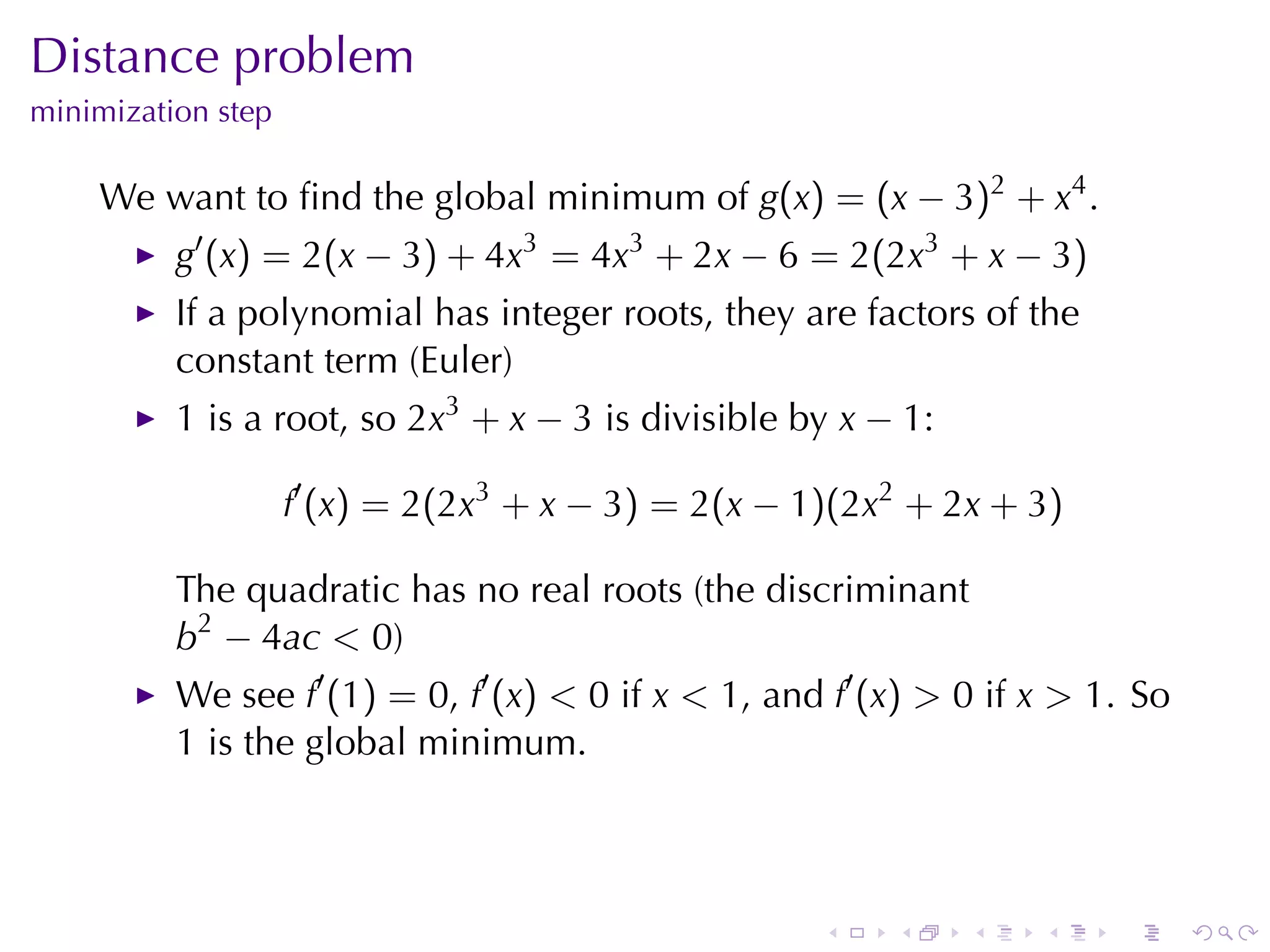Distance	problem
minimization	step

    We	want	to	ﬁnd	the	global	minimum	of g(x) = (x − 3)2 + x4 .
          g′ (x) = 2(x − 3) + 4x3 = 4x3 + 2x − 6 = 2(2x3 + x − 3)
          If	a	polynomial	has	integer	roots, they	are	factors	of	the
          constant	term	(Euler)
          1 is	a	root, so 2x3 + x − 3 is	divisible	by x − 1:

                    f′ (x) = 2(2x3 + x − 3) = 2(x − 1)(2x2 + 2x + 3)

          The	quadratic	has	no	real	roots	(the	discriminant
          b2 − 4ac < 0)
          We	see f′ (1) = 0, f′ (x) < 0 if x < 1, and f′ (x) > 0 if x > 1. So
          1 is	the	global	minimum.



                                                     .    .    .    .    .      .
 