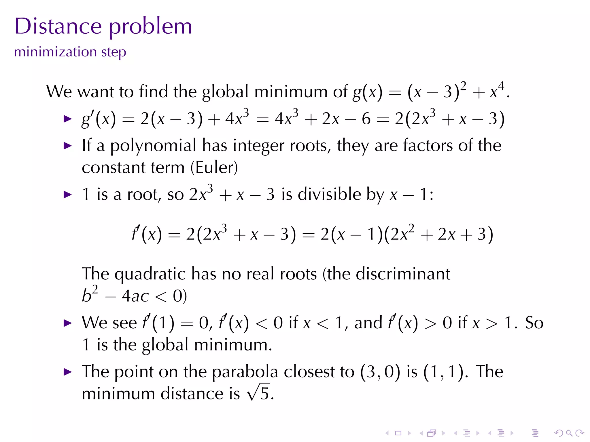 Distance	problem
minimization	step

    We	want	to	ﬁnd	the	global	minimum	of g(x) = (x − 3)2 + x4 .
          g′ (x) = 2(x − 3) + 4x3 = 4x3 + 2x − 6 = 2(2x3 + x − 3)
          If	a	polynomial	has	integer	roots, they	are	factors	of	the
          constant	term	(Euler)
          1 is	a	root, so 2x3 + x − 3 is	divisible	by x − 1:

                    f′ (x) = 2(2x3 + x − 3) = 2(x − 1)(2x2 + 2x + 3)

          The	quadratic	has	no	real	roots	(the	discriminant
          b2 − 4ac < 0)
          We	see f′ (1) = 0, f′ (x) < 0 if x < 1, and f′ (x) > 0 if x > 1. So
          1 is	the	global	minimum.
          The	point	on	the	parabola	closest	to (3, 0) is (1, 1). The
                               √
          minimum	distance	is 5.

                                                     .    .    .    .    .      .
 