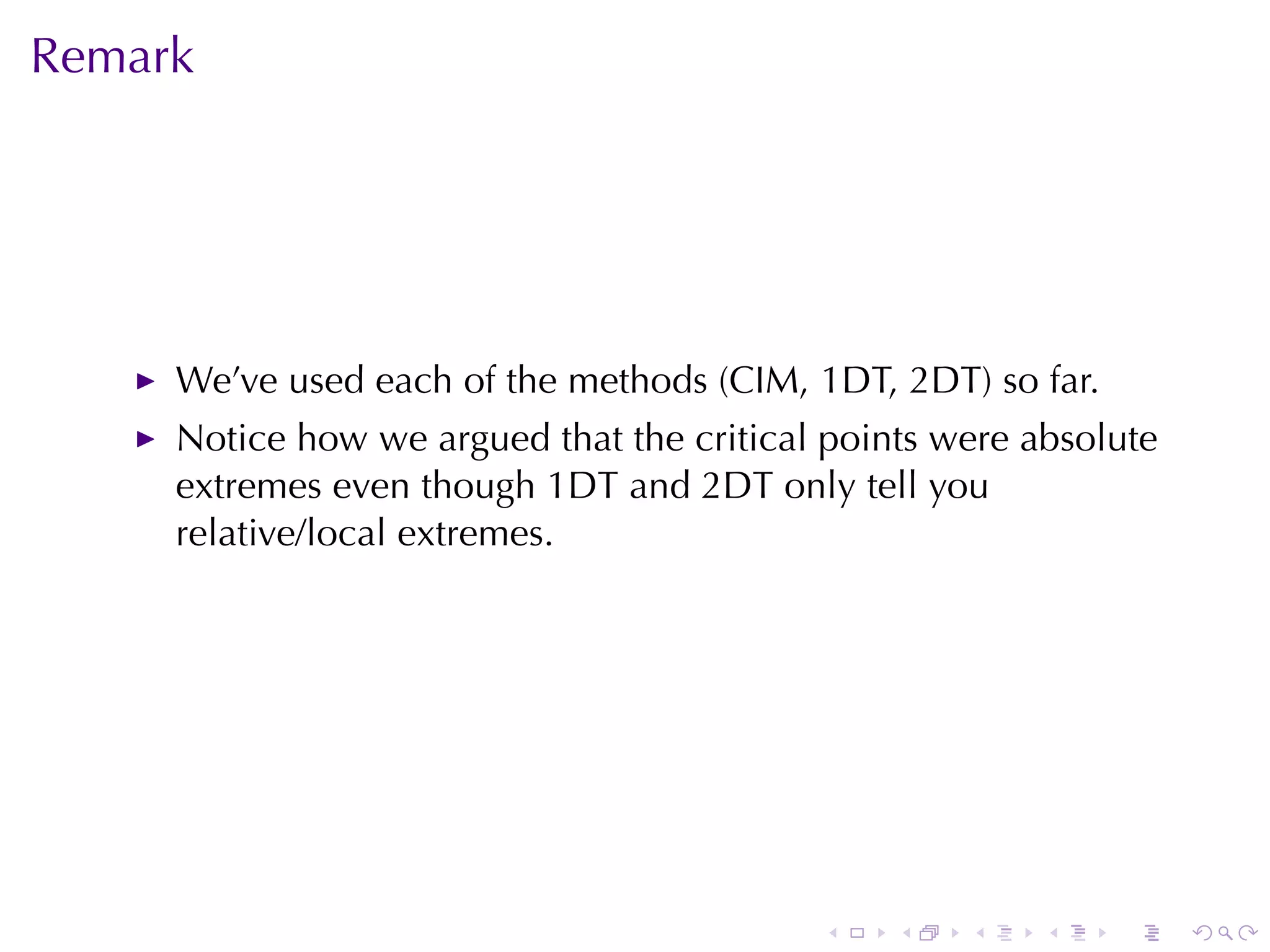 Remark




     We’ve	used	each	of	the	methods	(CIM,	1DT,	2DT) so	far.
     Notice	how	we	argued	that	the	critical	points	were	absolute
     extremes	even	though	1DT and	2DT only	tell	you
     relative/local	extremes.




                                           .    .   .    .    .    .
 