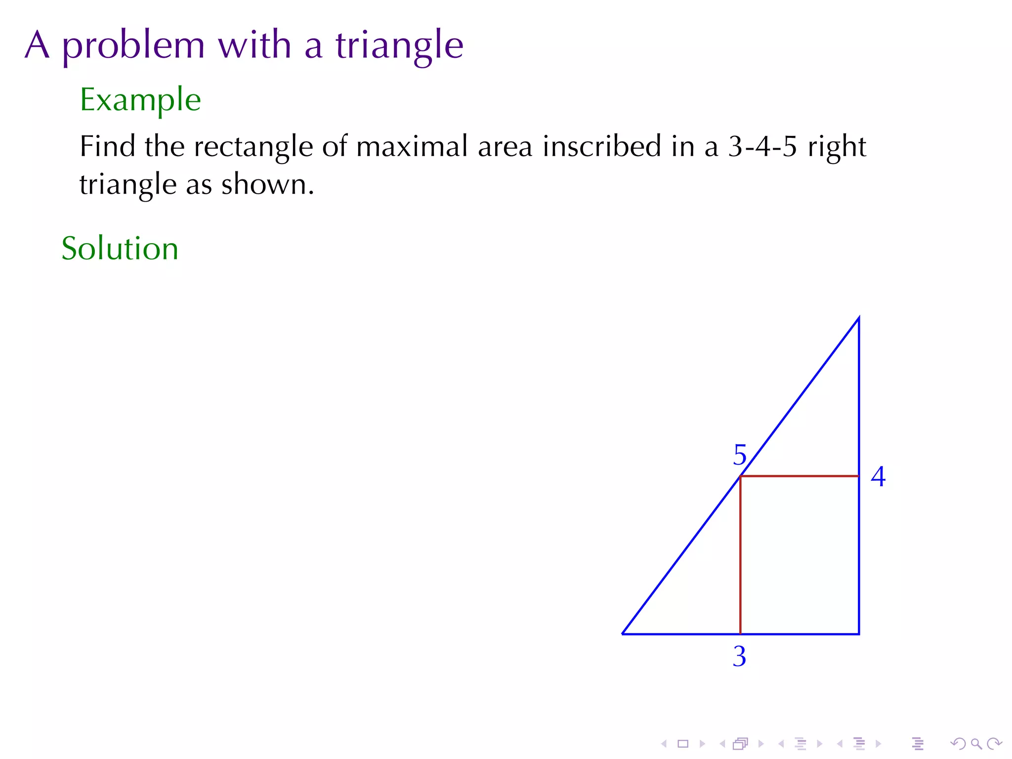A problem	with	a	triangle
   Example
   Find	the	rectangle	of	maximal	area	inscribed	in	a	3-4-5	right
   triangle	as	shown.

  Solution




                                                         5
                                                         .
                                                                     4
                                                                     .



                                             .
                                                         3
                                                         .

                                                 .   .       .   .       .   .
 