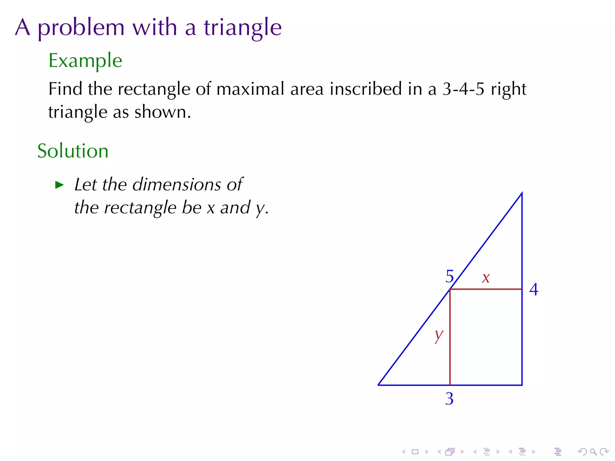 A problem	with	a	triangle
   Example
   Find	the	rectangle	of	maximal	area	inscribed	in	a	3-4-5	right
   triangle	as	shown.

  Solution
      Let	the	dimensions	of
      the	rectangle	be x and y.


                                                         5
                                                         .       x
                                                                 .
                                                                         4
                                                                         .

                                                     y
                                                     .

                                             .
                                                         3
                                                         .

                                                 .   .       .       .       .   .
 