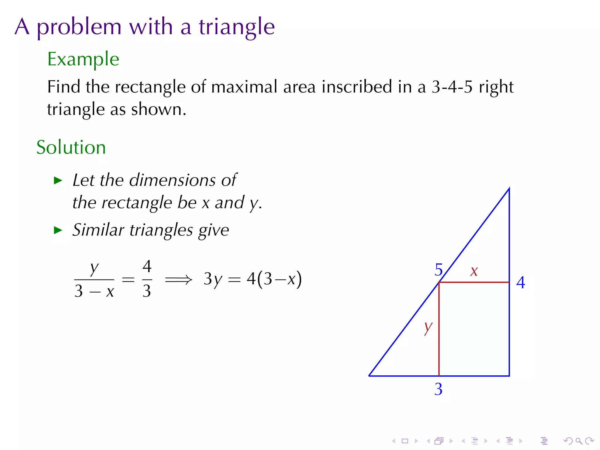 A problem	with	a	triangle
   Example
   Find	the	rectangle	of	maximal	area	inscribed	in	a	3-4-5	right
   triangle	as	shown.

  Solution
      Let	the	dimensions	of
      the	rectangle	be x and y.
      Similar	triangles	give

       y    4                                            5
                                                         .       x
                                                                 .
          =   =⇒ 3y = 4(3−x)                                             4
                                                                         .
      3−x   3
                                                     y
                                                     .

                                             .
                                                         3
                                                         .

                                                 .   .       .       .       .   .
 