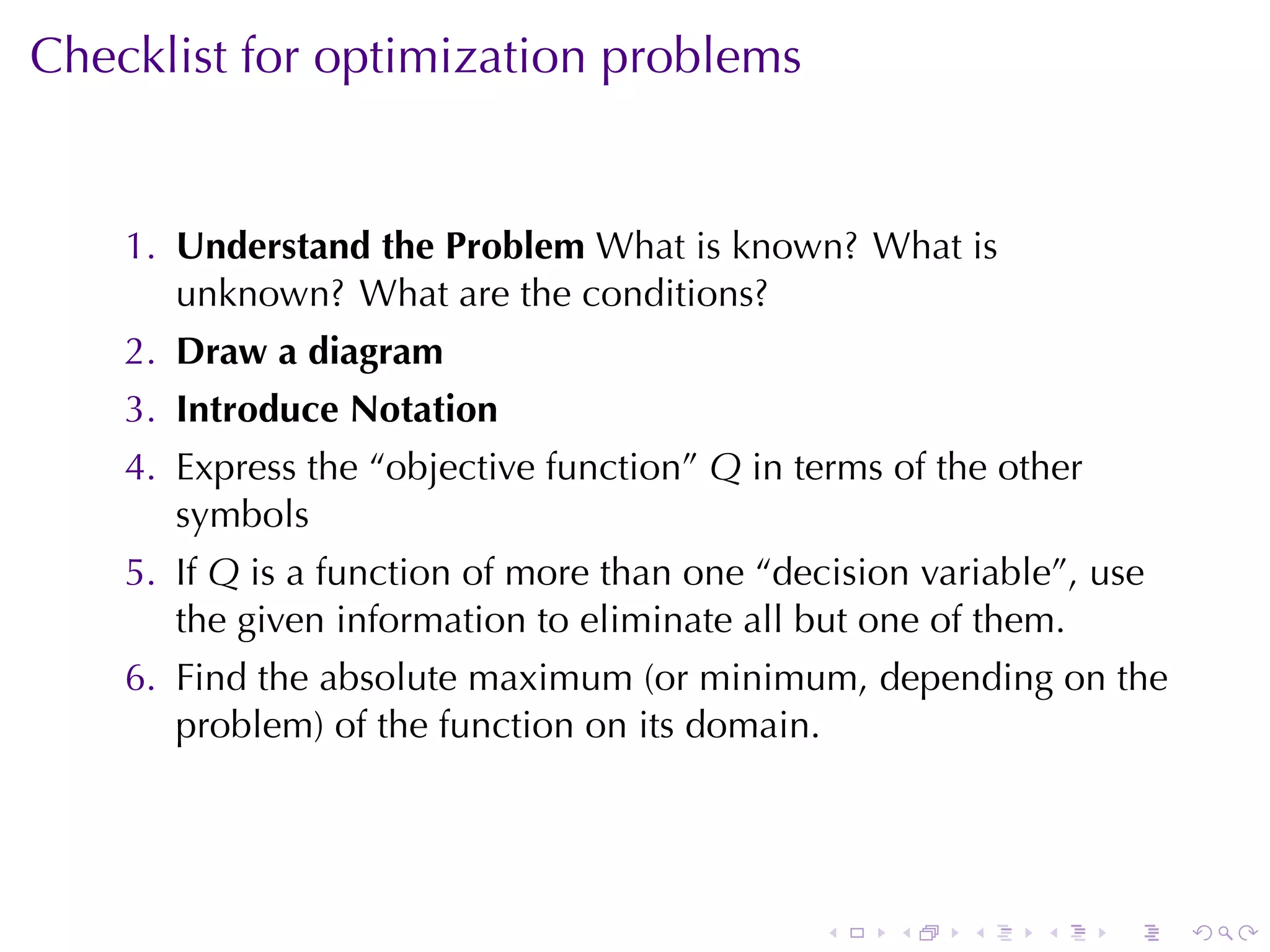Checklist	for	optimization	problems


    1. Understand	the	Problem What	is	known? What	is
       unknown? What	are	the	conditions?
    2. Draw	a	diagram
    3. Introduce	Notation
    4. Express	the	“objective	function” Q in	terms	of	the	other
       symbols
    5. If Q is	a	function	of	more	than	one	“decision	variable”, use
       the	given	information	to	eliminate	all	but	one	of	them.
    6. Find	the	absolute	maximum	(or	minimum, depending	on	the
       problem)	of	the	function	on	its	domain.




                                               .   .    .   .     .   .
 