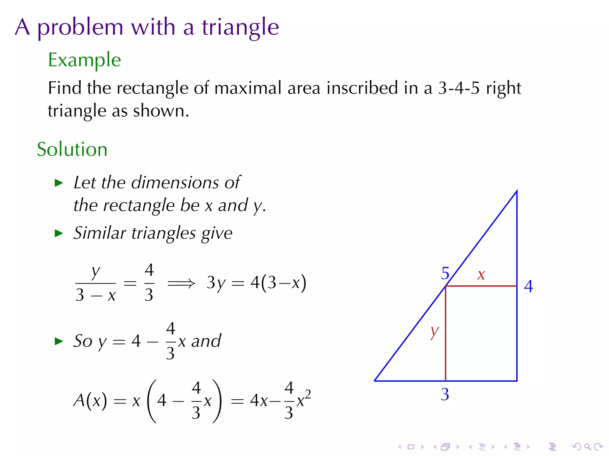 A problem	with	a	triangle
   Example
   Find	the	rectangle	of	maximal	area	inscribed	in	a	3-4-5	right
   triangle	as	shown.

  Solution
      Let	the	dimensions	of
      the	rectangle	be x and y.
      Similar	triangles	give

       y    4                                            5
                                                         .       x
                                                                 .
          =   =⇒ 3y = 4(3−x)                                             4
                                                                         .
      3−x   3
                4                                    y
                                                     .
      So y = 4 −  x and
                3
              (       )                      .
                    4     4                              3
                                                         .
      A(x) = x 4 − x = 4x− x2
                    3     3
                                                 .   .       .       .       .   .
 