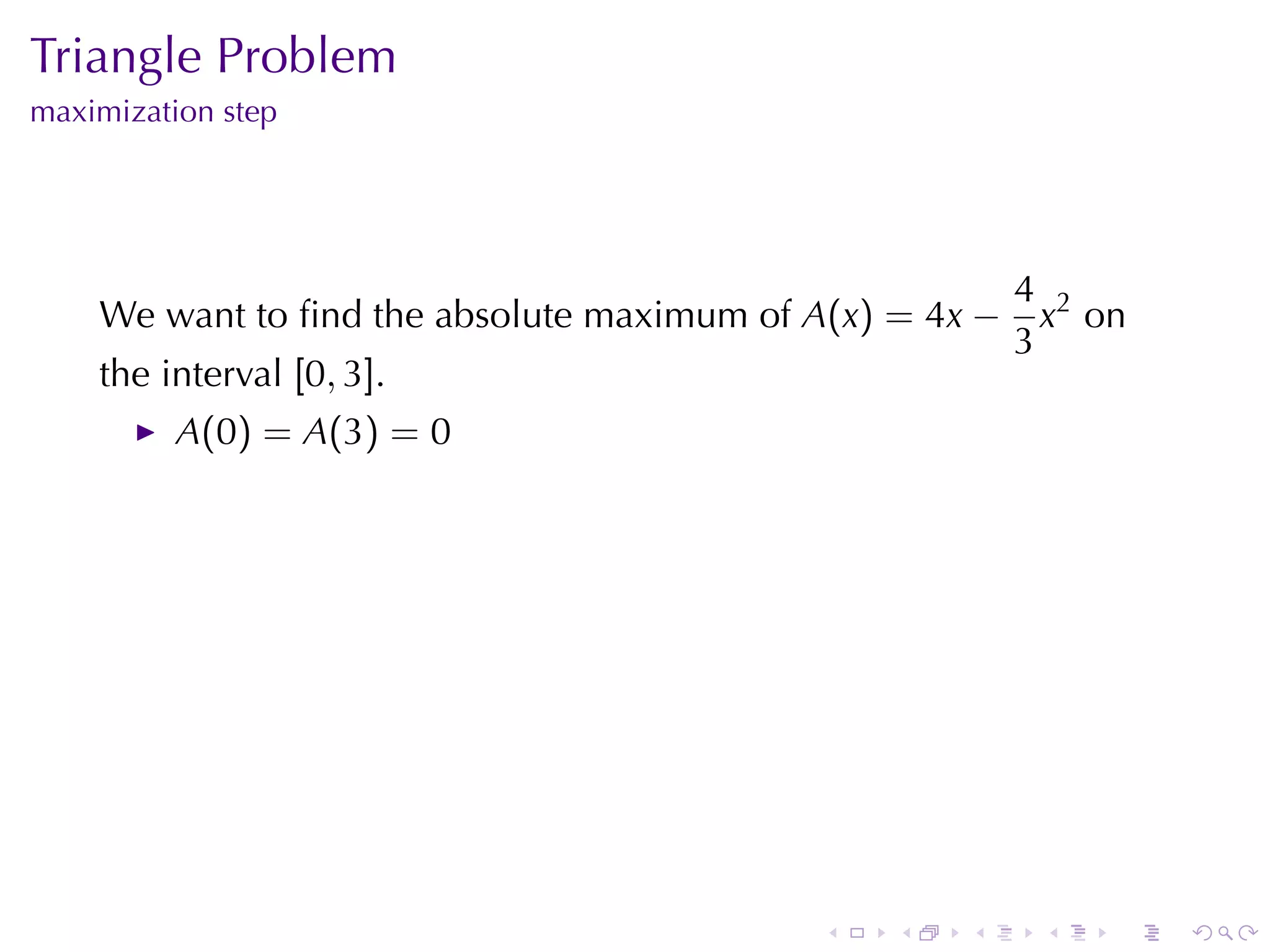 Triangle	Problem
maximization	step




                                                         4 2
    We	want	to	ﬁnd	the	absolute	maximum	of A(x) = 4x −     x on
                                                         3
    the	interval [0, 3].
          A(0) = A(3) = 0




                                            .   .   .     .   .   .
 