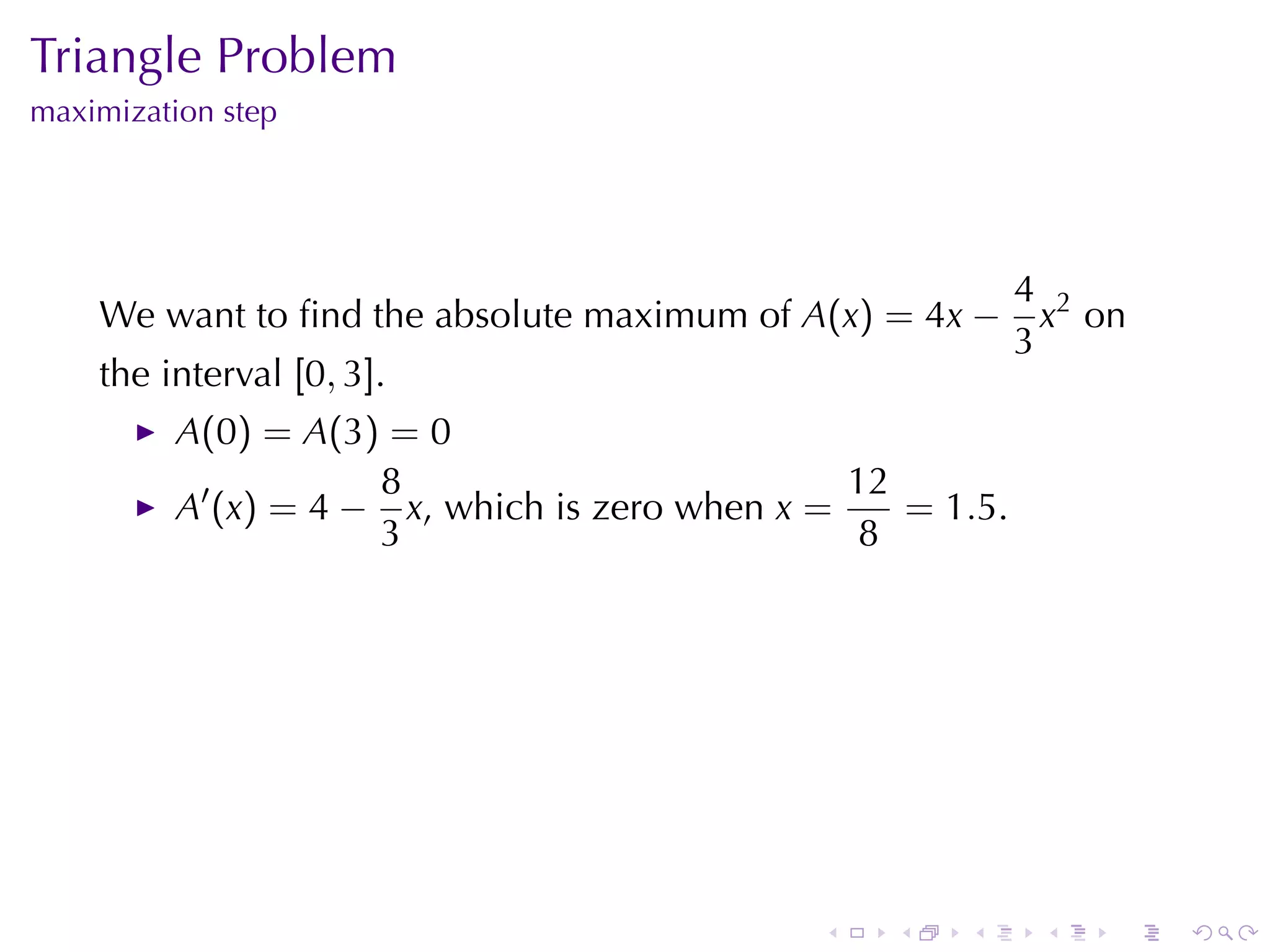Triangle	Problem
maximization	step




                                                             4 2
    We	want	to	ﬁnd	the	absolute	maximum	of A(x) = 4x −         x on
                                                             3
    the	interval [0, 3].
          A(0) = A(3) = 0
                      8                          12
          A′ (x) = 4 − x, which	is	zero	when x =    = 1.5.
                      3                           8




                                               .   .   .      .   .   .
 
