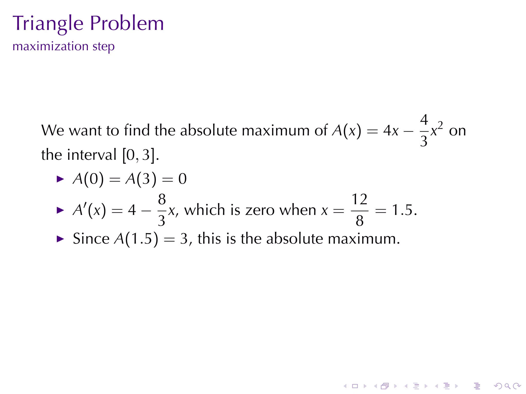 Triangle	Problem
maximization	step




                                                               4 2
    We	want	to	ﬁnd	the	absolute	maximum	of A(x) = 4x −           x on
                                                               3
    the	interval [0, 3].
          A(0) = A(3) = 0
                      8                            12
          A′ (x) = 4 − x, which	is	zero	when x =      = 1.5.
                      3                             8
          Since A(1.5) = 3, this	is	the	absolute	maximum.




                                                .    .   .      .   .   .
 