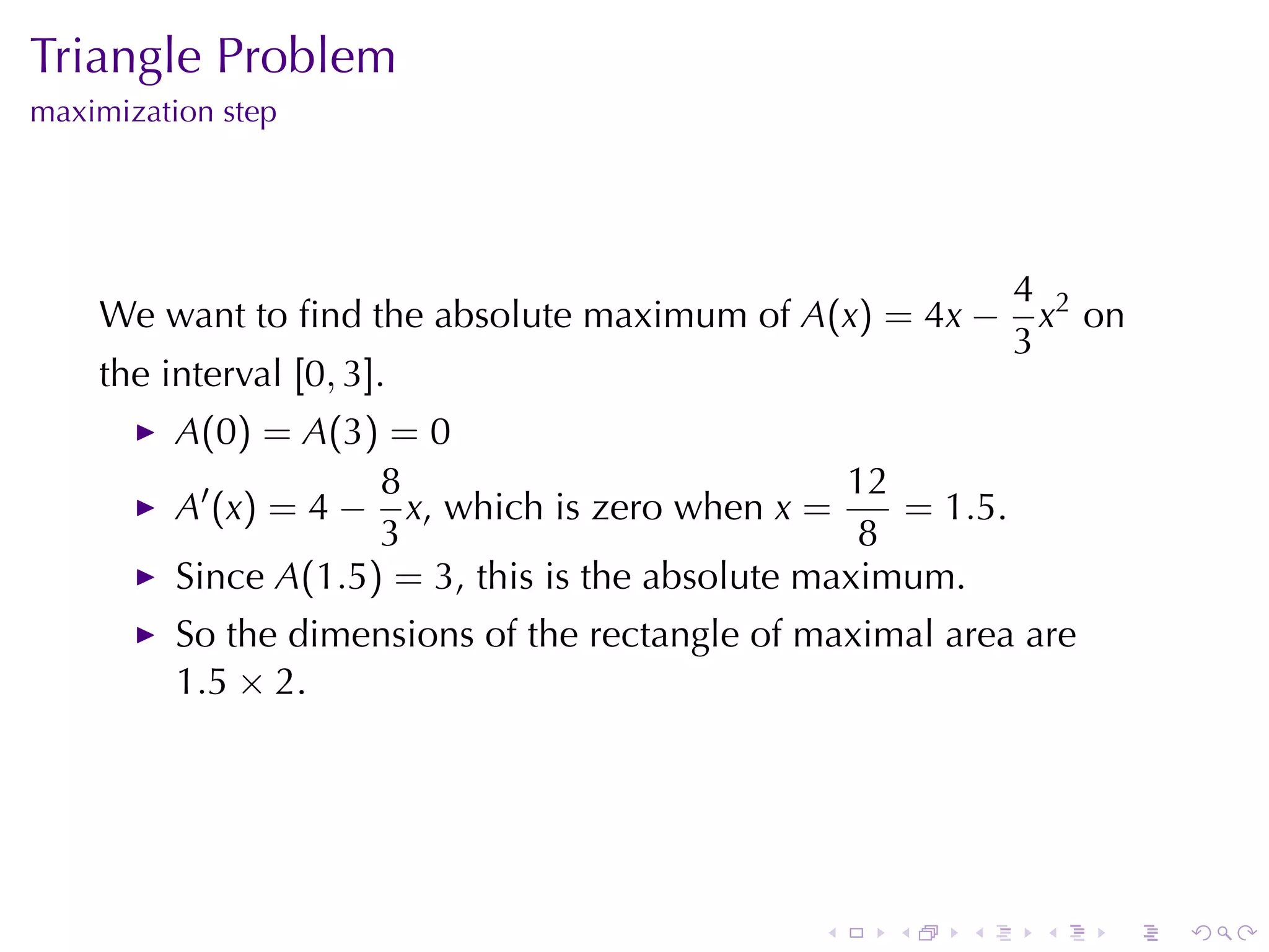 Triangle	Problem
maximization	step




                                                               4 2
    We	want	to	ﬁnd	the	absolute	maximum	of A(x) = 4x −           x on
                                                               3
    the	interval [0, 3].
          A(0) = A(3) = 0
                      8                            12
          A′ (x) = 4 − x, which	is	zero	when x =      = 1.5.
                      3                             8
          Since A(1.5) = 3, this	is	the	absolute	maximum.
          So	the	dimensions	of	the	rectangle	of	maximal	area	are
          1.5 × 2.




                                                .    .   .      .   .   .
 