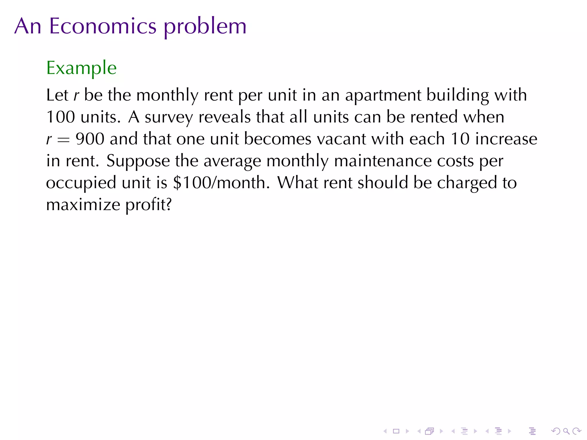 An	Economics	problem
  Example
  Let r be	the	monthly	rent	per	unit	in	an	apartment	building	with
  100 units. A survey	reveals	that	all	units	can	be	rented	when
  r = 900 and	that	one	unit	becomes	vacant	with	each 10 increase
  in	rent. Suppose	the	average	monthly	maintenance	costs	per
  occupied	unit	is	$100/month. What	rent	should	be	charged	to
  maximize	proﬁt?




                                             .   .    .   .    .     .
 
