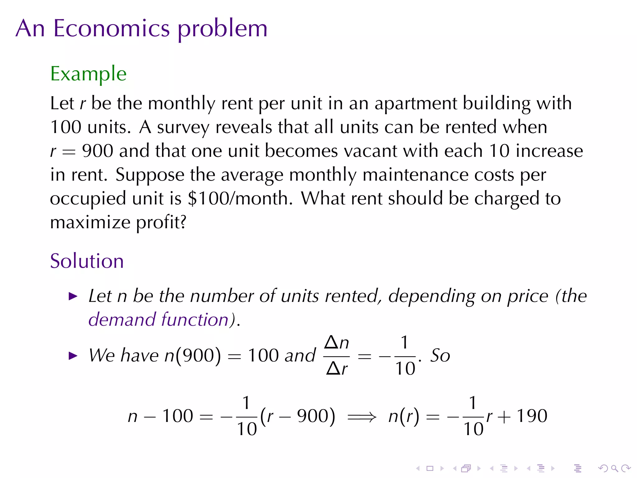 An	Economics	problem
  Example
  Let r be	the	monthly	rent	per	unit	in	an	apartment	building	with
  100 units. A survey	reveals	that	all	units	can	be	rented	when
  r = 900 and	that	one	unit	becomes	vacant	with	each 10 increase
  in	rent. Suppose	the	average	monthly	maintenance	costs	per
  occupied	unit	is	$100/month. What	rent	should	be	charged	to
  maximize	proﬁt?

  Solution
      Let n be	the	number	of	units	rented, depending	on	price	(the
      demand	function).
                                   ∆n        1
      We	have n(900) = 100 and         = − . So
                                   ∆r       10
                            1                      1
             n − 100 = −      (r − 900) =⇒ n(r) = − r + 190
                           10                      10
                                             .   .    .   .    .     .
 