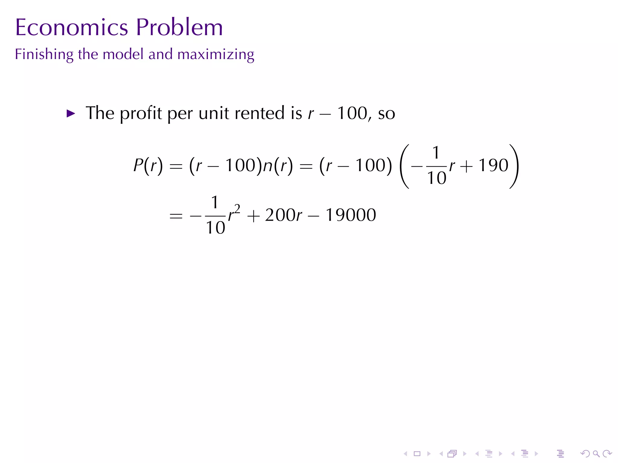 Economics	Problem
Finishing	the	model	and	maximizing


          The	proﬁt	per	unit	rented	is r − 100, so
                                                (          )
                                                   1
                P(r) = (r − 100)n(r) = (r − 100) − r + 190
                                                  10
                           1 2
                     = − r + 200r − 19000
                          10




                                                     .   .   .   .   .   .
 