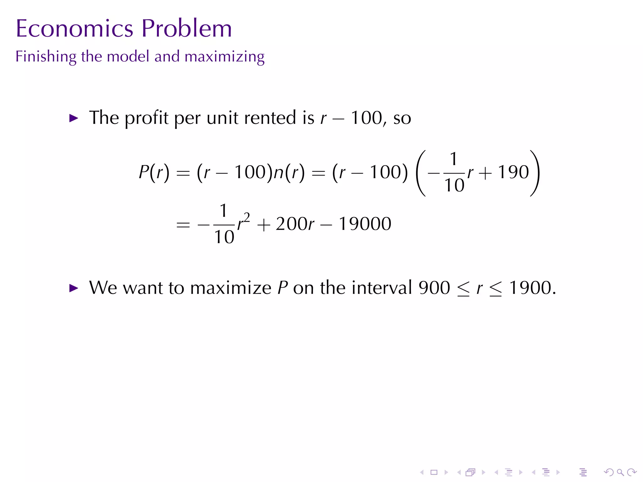 Economics	Problem
Finishing	the	model	and	maximizing


          The	proﬁt	per	unit	rented	is r − 100, so
                                                (          )
                                                   1
                P(r) = (r − 100)n(r) = (r − 100) − r + 190
                                                  10
                           1 2
                     = − r + 200r − 19000
                          10

          We	want	to	maximize P on	the	interval 900 ≤ r ≤ 1900.




                                                     .   .   .   .   .   .
 