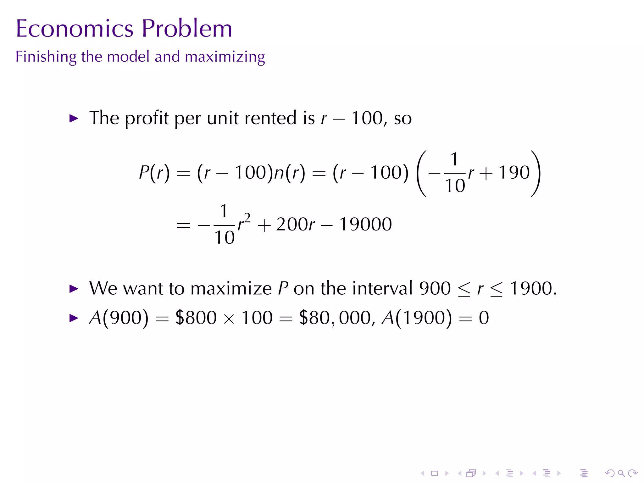Economics	Problem
Finishing	the	model	and	maximizing


          The	proﬁt	per	unit	rented	is r − 100, so
                                                (          )
                                                   1
                P(r) = (r − 100)n(r) = (r − 100) − r + 190
                                                  10
                           1 2
                     = − r + 200r − 19000
                          10

          We	want	to	maximize P on	the	interval 900 ≤ r ≤ 1900.
          A(900) = $800 × 100 = $80, 000, A(1900) = 0




                                                     .   .   .   .   .   .
 
