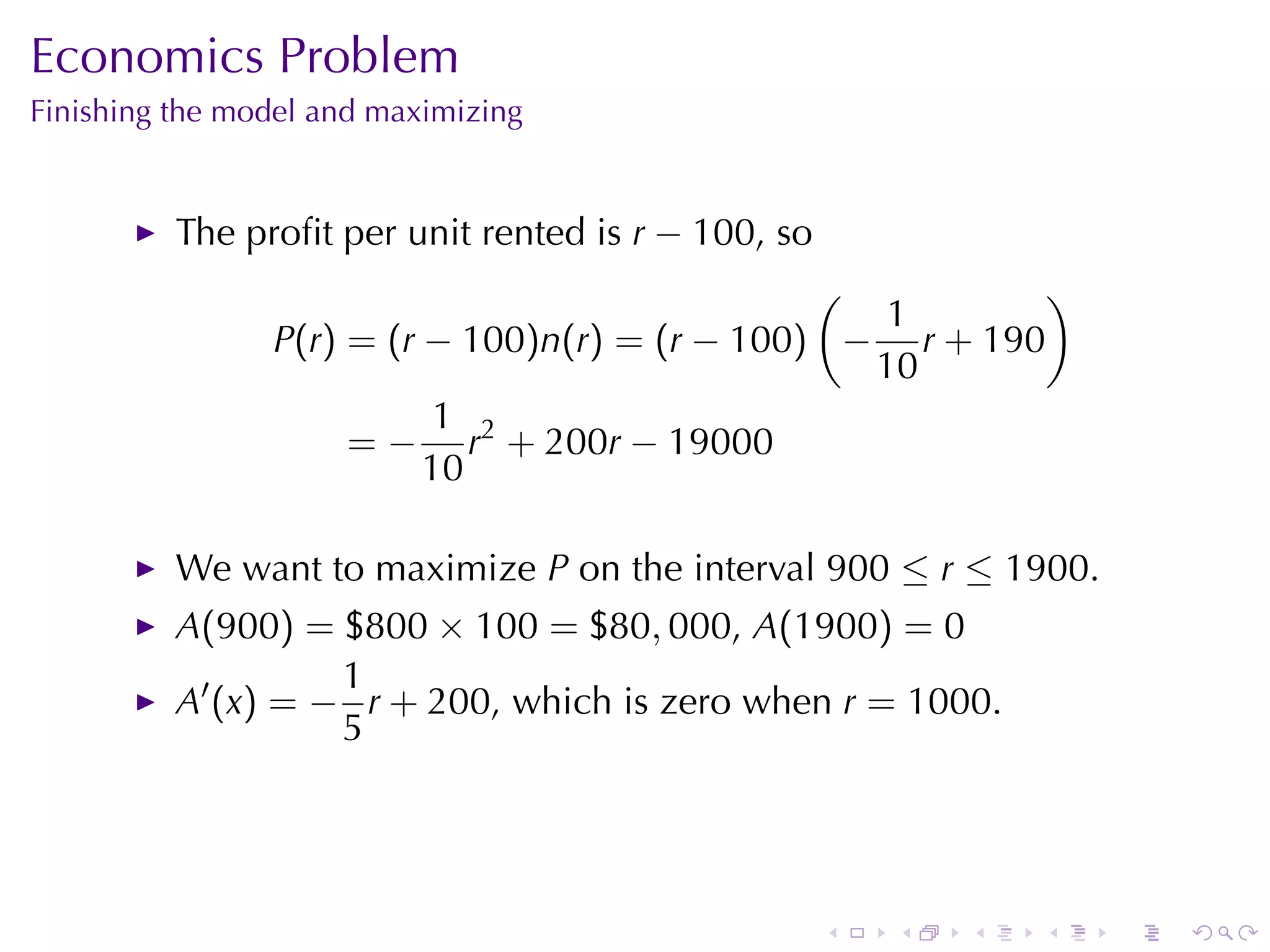 Economics	Problem
Finishing	the	model	and	maximizing


          The	proﬁt	per	unit	rented	is r − 100, so
                                                (          )
                                                   1
                P(r) = (r − 100)n(r) = (r − 100) − r + 190
                                                  10
                           1 2
                     = − r + 200r − 19000
                          10

          We	want	to	maximize P on	the	interval 900 ≤ r ≤ 1900.
          A(900) = $800 × 100 = $80, 000, A(1900) = 0
                    1
          A′ (x) = − r + 200, which	is	zero	when r = 1000.
                    5




                                                     .   .   .   .   .   .
 