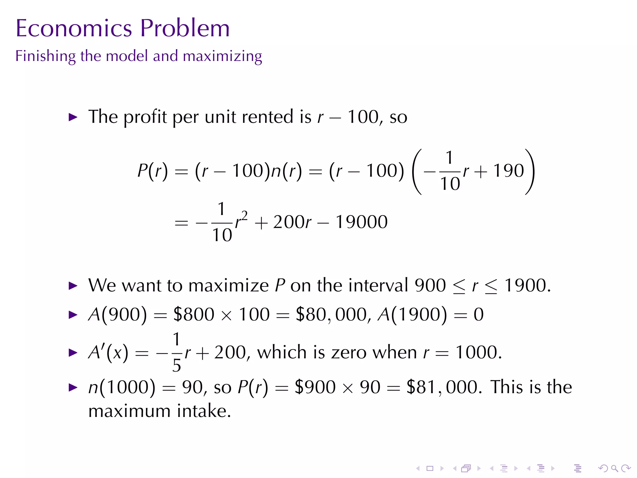 Economics	Problem
Finishing	the	model	and	maximizing


          The	proﬁt	per	unit	rented	is r − 100, so
                                                (          )
                                                   1
                P(r) = (r − 100)n(r) = (r − 100) − r + 190
                                                  10
                           1 2
                     = − r + 200r − 19000
                          10

          We	want	to	maximize P on	the	interval 900 ≤ r ≤ 1900.
          A(900) = $800 × 100 = $80, 000, A(1900) = 0
                    1
          A′ (x) = − r + 200, which	is	zero	when r = 1000.
                    5
          n(1000) = 90, so P(r) = $900 × 90 = $81, 000. This	is	the
          maximum	intake.

                                                     .   .   .   .   .   .
 